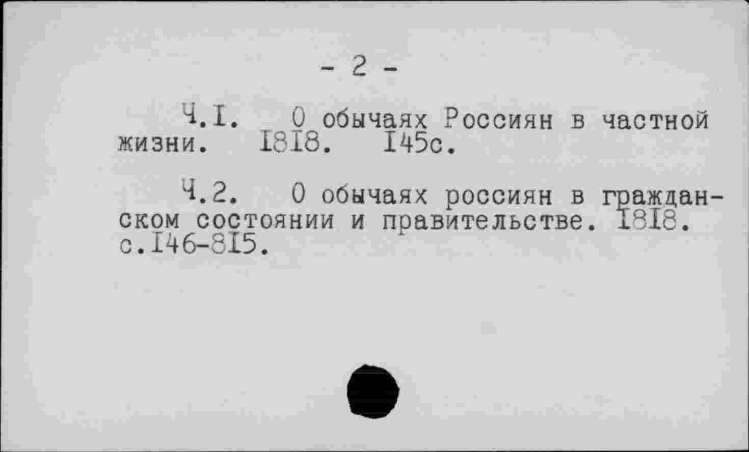 ﻿- г -
Ч.І. О обычаях Россиян в частной жизни. 1818.	145с.
Н.2.	0 обычаях россиян в граждан
оком состоянии и правительстве. 1818. с.146-815.